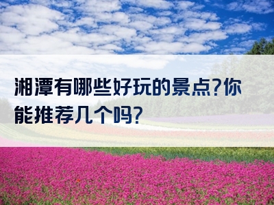 湘潭有哪些好玩的景点？你能推荐几个吗？
