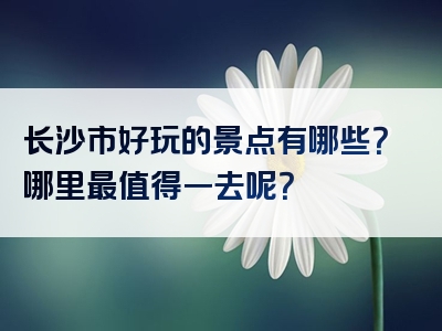 长沙市好玩的景点有哪些？哪里最值得一去呢？