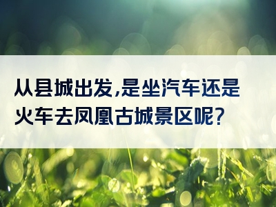从县城出发，是坐汽车还是火车去凤凰古城景区呢？