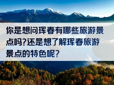 你是想问珲春有哪些旅游景点吗？还是想了解珲春旅游景点的特色呢？