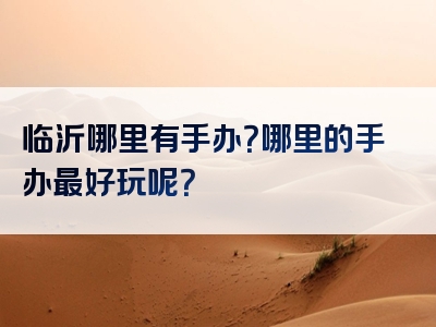 临沂哪里有手办？哪里的手办最好玩呢？