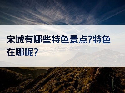 宋城有哪些特色景点？特色在哪呢？