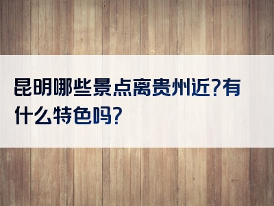 昆明哪些景点离贵州近？有什么特色吗？
