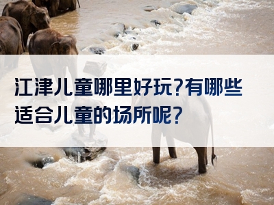 江津儿童哪里好玩？有哪些适合儿童的场所呢？