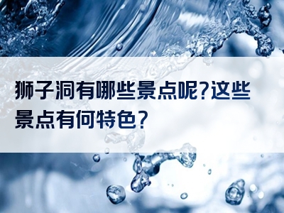 狮子洞有哪些景点呢？这些景点有何特色？