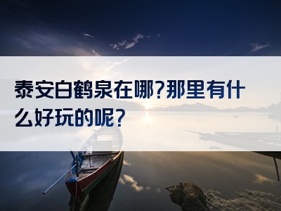 泰安白鹤泉在哪？那里有什么好玩的呢？