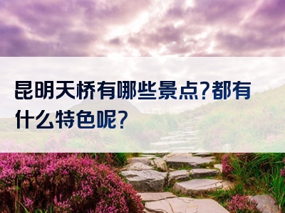 昆明天桥有哪些景点？都有什么特色呢？