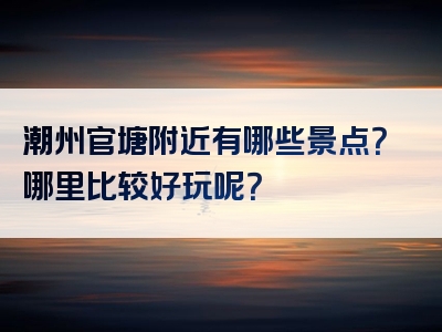 潮州官塘附近有哪些景点？哪里比较好玩呢？