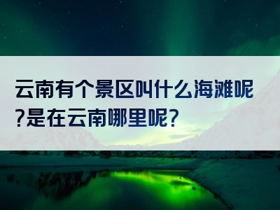 云南有个景区叫什么海滩呢？是在云南哪里呢？
