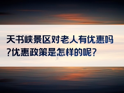 天书峡景区对老人有优惠吗？优惠政策是怎样的呢？