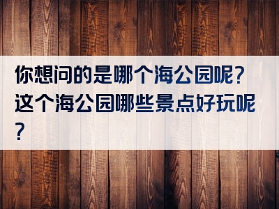 你想问的是哪个海公园呢？这个海公园哪些景点好玩呢？