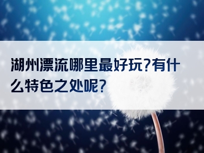 湖州漂流哪里最好玩？有什么特色之处呢？