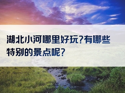 湖北小河哪里好玩？有哪些特别的景点呢？