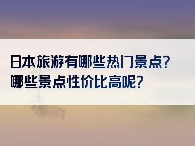 日本旅游有哪些热门景点？哪些景点性价比高呢？