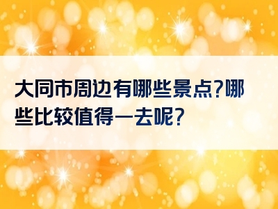 大同市周边有哪些景点？哪些比较值得一去呢？