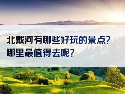 北戴河有哪些好玩的景点？哪里最值得去呢？
