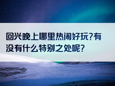 回兴晚上哪里热闹好玩？有没有什么特别之处呢？