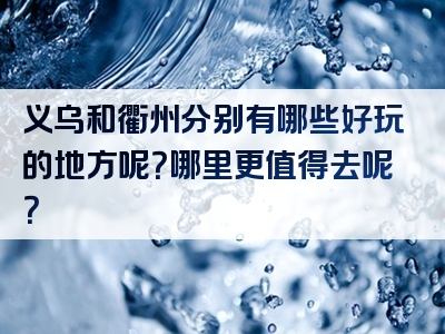义乌和衢州分别有哪些好玩的地方呢？哪里更值得去呢？