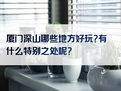 厦门深山哪些地方好玩？有什么特别之处呢？