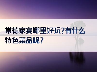 常德家宴哪里好玩？有什么特色菜品呢？