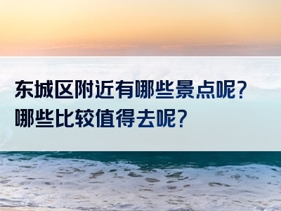 东城区附近有哪些景点呢？哪些比较值得去呢？