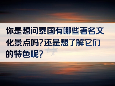 你是想问泰国有哪些著名文化景点吗？还是想了解它们的特色呢？