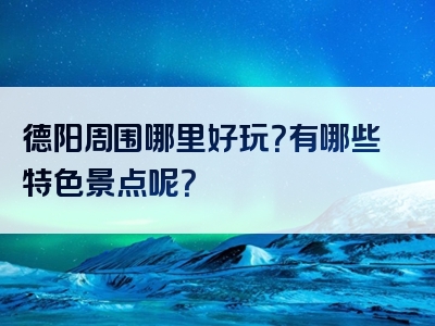 德阳周围哪里好玩？有哪些特色景点呢？