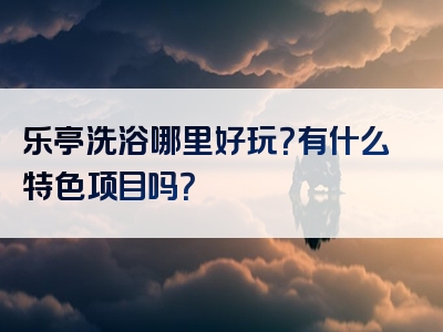 乐亭洗浴哪里好玩？有什么特色项目吗？