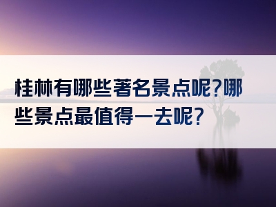 桂林有哪些著名景点呢？哪些景点最值得一去呢？