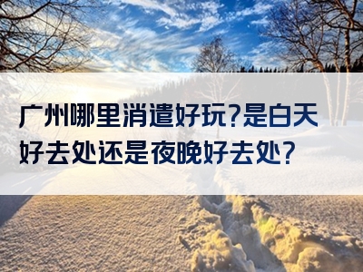 广州哪里消遣好玩？是白天好去处还是夜晚好去处？