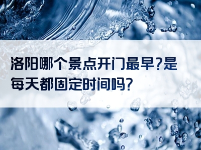 洛阳哪个景点开门最早？是每天都固定时间吗？