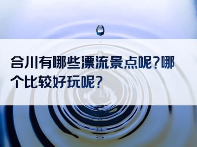 合川有哪些漂流景点呢？哪个比较好玩呢？