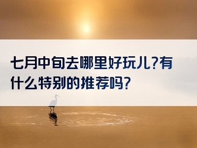 七月中旬去哪里好玩儿？有什么特别的推荐吗？