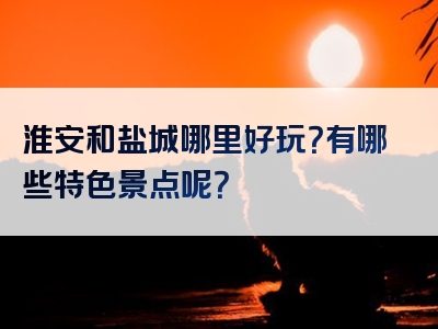 淮安和盐城哪里好玩？有哪些特色景点呢？