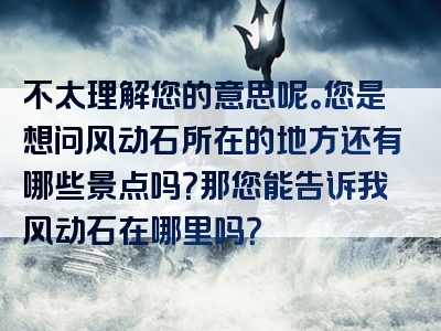 不太理解您的意思呢。您是想问风动石所在的地方还有哪些景点吗？那您能告诉我风动石在哪里吗？