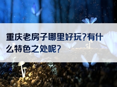 重庆老房子哪里好玩？有什么特色之处呢？