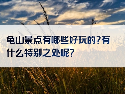 龟山景点有哪些好玩的？有什么特别之处呢？