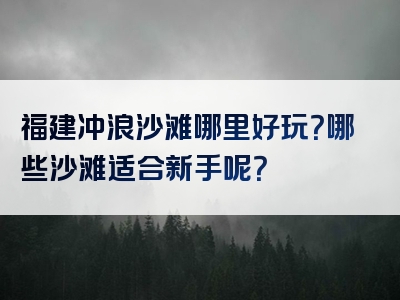 福建冲浪沙滩哪里好玩？哪些沙滩适合新手呢？