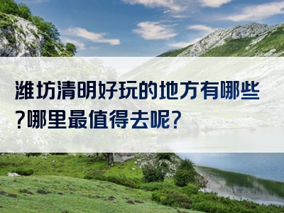 潍坊清明好玩的地方有哪些？哪里最值得去呢？