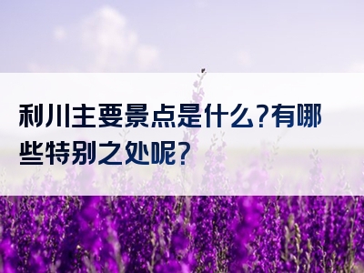 利川主要景点是什么？有哪些特别之处呢？