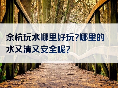 余杭玩水哪里好玩？哪里的水又清又安全呢？