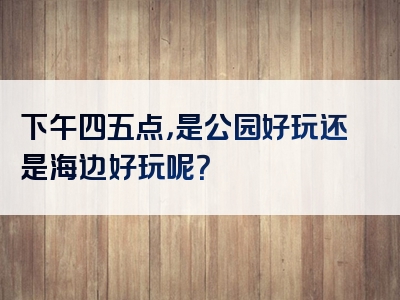 下午四五点，是公园好玩还是海边好玩呢？