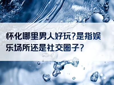 怀化哪里男人好玩？是指娱乐场所还是社交圈子？