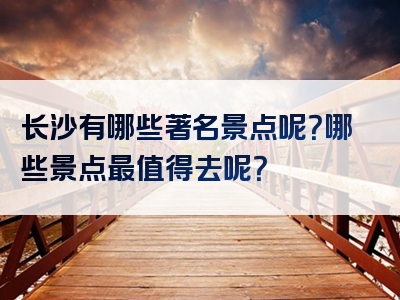 长沙有哪些著名景点呢？哪些景点最值得去呢？