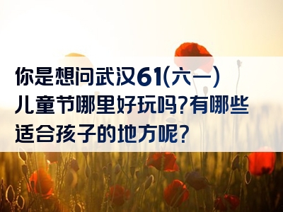 你是想问武汉61（六一）儿童节哪里好玩吗？有哪些适合孩子的地方呢？