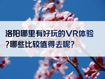 洛阳哪里有好玩的VR体验？哪些比较值得去呢？
