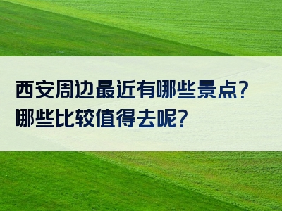 西安周边最近有哪些景点？哪些比较值得去呢？