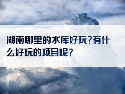湖南哪里的水库好玩？有什么好玩的项目呢？