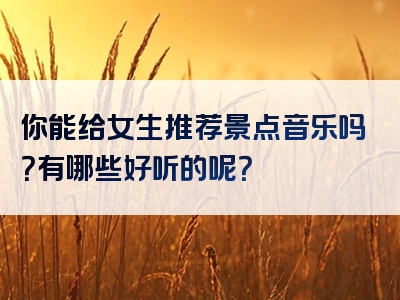 你能给女生推荐景点音乐吗？有哪些好听的呢？