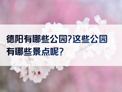 德阳有哪些公园？这些公园有哪些景点呢？